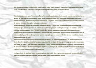 − 11 −

Seu tombamento pelo CONDEPACC oferecerá um maior suporte para a sua conservação(esperamos) pois
suas características são muito susceptíveis à degradação e muito pouco estudadas.

Hoje todos sabemos que a Reserva da Santa Genebra é destinada exclusivamente para pesquisas-conforme
termos de sua doação- funcionando como um grande laboratório para pesquisas biológicas, interando
plantas e animais, dinâmica de populações animais e vegetais, solos, educação ambiental, monitoramentos
de fatores físicos e alterações naturais antrópicas.
Aspectos básicos ligados ao inventário brasileiro de flora e fauna não existem de forma organizada e é
lastimável que muitas espécies de animais e vegetais chegassem a extinção sem que se pudesse tomar as
medidas adequadas para SUA PRESERVAÇÃO. Em função destas constatações históricas se impõe a
necessidade de medidas concretas para a preservação dos fragmentos remanescentes. Entendemos que, a
preservação legal, não se deve prender apenas a porção que se encontra dentro da área envoltória, mas a
preservação total da área.
A importância da incorporação deste complexo ecológico ao patrimônio biológico da Reserva Municipal
Santa Genebra será fundamental para que seja inserida no plano de manejo e nos projetos de recuperação
das matas de brejo e das nascentes que formam a bacia hidrográfica do Ribeirão Quilombo, na recuperação
de recursos hídricos tão importantes para região, e na proteção de um refúgio de fauna imprescindível para
a sobrevivência das espécies ainda existentes
“Independente de qualquer outra consideração, a destruição dos fragmentos representa um considerável
prejuízo econômico e uma completa falta de visão sobre investimentos futuros.

11

 