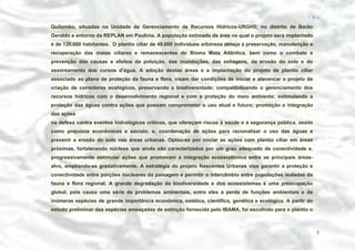 − 5 −

Quilombo, situadas na Unidade de Gerenciamento de Recursos Hídricos-URGH5; no distrito de Barão
Geraldo e entorno da REPLAN em Paulinia. A população estimada da área na qual o projeto será implantado
é de 120.000 habitantes. O plantio ciliar de 48.000 indivíduos arbóreos almeja a preservação, manutenção e
recuperação das matas ciliares e remanescentes do Bioma Mata Atlântica, bem como o combate e
prevenção das causas e efeitos da poluição, das inundações, das estiagens, da erosão do solo e do
assoreamento dos cursos d'água. A adoção destas áreas e a implantação do projeto de plantio ciliar
associado ao plano de proteção da fauna e flora, visam dar condições de iniciar e alavancar o projeto de
criação de corredores ecológicos, preservando a biodiversidade; compatibilizando o gerenciamento dos
recursos hídricos com o desenvolvimento regional e com a proteção do meio ambiente; estimulando a
proteção das águas contra ações que possam comprometer o uso atual e futuro; promoção e integração
das ações
na defesa contra eventos hidrológicos críticos, que ofereçam riscos à saúde e à segurança pública, assim
como prejuízos econômicos e sociais; e, coordenação de ações para racionalizar o uso das águas e
prevenir a erosão do solo nas áreas urbanas. Optou-se por iniciar as ações com plantio ciliar em áreas
próximas, fortalecendo núcleos que ainda são caracterizados por um grau adequado de conectividade e,
progressivamente estimular ações que promovam a integração ecossistêmica entre as principais áreasalvo, ampliando-as gradativamente. A estratégia do projeto Nascentes Urbanas visa garantir a proteção e
conectividade entre porções nucleares da paisagem e permitir o intercâmbio entre populações isoladas da
fauna e flora regional. A grande degradação da biodiversidade e dos ecossistemas é uma preocupação
global, pois causa uma série de problemas ambientais, entre eles a perda de funções ambientais e de
inúmeras espécies de grande importância econômica, estética, científica, genética e ecológica. A partir do
estudo preliminar das espécies ameaçadas de extinção fornecida pelo IBAMA, foi escolhido para o plantio o

5

 