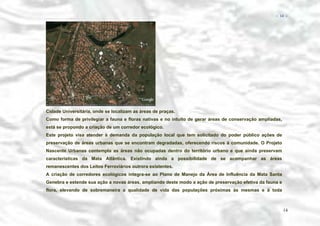 − 14 −

Cidade Universitária, onde se localizam as áreas de praças.
Como forma de privilegiar a fauna e floras nativas e no intuito de gerar áreas de conservação ampliadas,
está se propondo a criação de um corredor ecológico.
Este projeto visa atender à demanda da população local que tem solicitado do poder público ações de
preservação de áreas urbanas que se encontram degradadas, oferecendo riscos à comunidade. O Projeto
Nascente Urbanas contempla as áreas não ocupadas dentro do território urbano e que ainda preservam
características da Mata Atlântica. Existindo ainda a possibilidade de se acompanhar as áreas
remanescentes dos Leitos Ferroviários outrora existentes.
A criação de corredores ecológicos integra-se ao Plano de Manejo da Área de Influência da Mata Santa
Genebra e estende sua ação a novas áreas, ampliando deste modo a ação de preservação efetiva da fauna e
flora, elevando de sobremaneira a qualidade de vida das populações próximas às mesmas e à toda

14

 