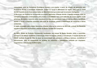 − 15 −

comunidade, pois os Corredores Ecológicos tendem a se ampliar a partir da criação de parcerias com
Produtores Rurais e sociedade mobilizada, podem se tornar o diferencial da região. Esta ação é viável
devido à existência de focos preservados de Mata Atlântica que podem ser novamente interligados.
O Município de Paulínia foi incorporado ao projeto Nascentes Urbanas devido à ligação existente entre os
córregos e nascentes contemplados pelo projeto e o rio Atibaia, bem como pelo fato de serem regiões muito
próximas. As ações e convívio entre moradores da área são estreitadas tanto no que se refere a benéficos,
quanto a riscos e imapctos causados pela ação de ocupação urbana e implantação de indústrias e danos
ambientais.
A região abrangida pelo projeto Nascentes Urbanas situa-se no entorno da REPLAN, unidade da Petrobrás
situada no Município de Paulínia e distrito de Barão Geraldo em Campinas.
As APPs (Áreas de Proteção Permanente) localizadas nas praças de Barão Geraldo, junto a nascentes,
córregos e rio Atibaia receberão a intervenção direta de limpeza, plantio e manutenção. A equipe técnica da
OSCIP Instituto Árvore da Vida irá atuar na comunidade com atividades práticas e teóricas, recreativas e
educacionais, além da implantação de projetos de urbanismo e paisagismo realizada por arquitetos,
engenheiros e uma equipe multidiscipliar.

15

 