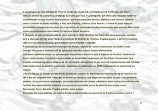 − 32 −

a construção de uma estrada de ferro na virada do século XX, conhecida como Funilense, por ligar a
estação central de Campinas à Fazenda do Funil, que hoje é Cosmópolis. Em torno das estações foram se
incrementado os tais núcleos habitacionais, que evoluíram para bairros, distritos e até mesmo cidades como o Distrito de Barão Geraldo, a Vila José Paulino, o Bairro João Aranha. O nome de cada estação
geralmente correspondia ao nome do proprietário de sua respectiva fazenda servida pela estrada. Mas havia
outras denominações como Santa Terezinha e Santa Genebra.
A chegada de uma multinacional do ramo químico e têxtil (Rodhia), no início dos anos quarenta, coincide
com a elevação da Vila José Paulino a condição de Distrito de Paulínia. Naquela época, o governo estadual
vetava o uso nomes pessoais para batizar novos distritos e cidades.
A arrecadação fiscal crescente em função da Rhodia, alterou os rumos econômicos do recém criado
Distrito, reduzindo a importância da agricultura em seu cenário desenvolvimentista.
Nos anos cinqüenta chega um personagem importante e decisivo para a história de Paulínia. Trata-se de
José Lozano Araújo, funcionário aposentado da Assembléia Legislativa de São Paulo. Conhecedor dos
trâmites necessários para a criação de um município, ele aglutina forças com os representantes das famílias
mais tradicionais do Distrito a ponto de realizarem um plebiscito, em 1963, culminando na autonomia do
mesmo.
O Diário Oficial do Estado de São Paulo sanciona a criação do Município de Paulínia em 28 de fevereiro de
1964. No ano seguinte são realizadas as primeiras eleições, que elegeram o próprio Araújo como primeiro
prefeito. Já os primeiros vereadores, que ainda atuavam em caráter voluntário, eram todos provenientes das
famílias dos descendentes italianos que aportaram na cidade cerca de setenta anos antes, como
Trevenzolli, Ferro, Beraldo, Pigatto e Motta, entre outras.
Na virada dos anos setenta, um novo e fundamental impulso na economia de Paulínia acontece com a

32

 