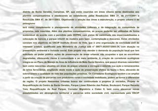 − 7 −

distrito de Barão Geraldo, Campinas, SP, que estão inseridas em áreas ciliares serão destinadas aos
plantios compensatórios e obedecendo ao estabelecido pelas Resoluções SMA 21, de 21/11/2001 e
Resolução SMA 47, de 26/11/2003. Objetivando a adoção das áreas e manutenção, o projeto urbano e de
paisagismo
terá como complemento o planejamento de atividades culturais e de integração da comunidade às
propostas nele inseridas. Além dos plantios compensatórios, as praças poderão ser utilizadas de forma
sustentável de acordo com o permitido pelo DEPRN, com pistas de caminhada não impermeabilizadas e
colocação de bancos e parque infantil de madeira para lazer, contemplação e descanso. Estas atividades
constam nos objetivos da OSCIP Instituto Árvore da Vida, que é uma organização da sociedade civil de
interesse público, qualificada pelo Ministério da Justiça sob n° 08071.002057/2005-34, com atuação na
preservação ambiental e inclusão social. Este projeto visa atender à demanda da população local que tem
solicitado ao poder público ações de preservação de áreas urbanas não ocupadas e que se encontram
degradadas, oferecendo riscos à comunidade e ao meio ambiente. A criação de corredores ecológicos
integra-se ao Plano de Manejo da Área de Influência da Mata Santa Genebra, que possui diversas nascentes;
bem como nascentes situadas em áreas de praças urbanas e córregos e estende sua ação a remanecentes
de leitos ferroviários, ampliando deste modo a ação de preservação efetiva da fauna e flora, elevando de
sobremaneira a qualidade de vida das populações próximas. Os Corredores Ecológicos tendem a se ampliar
a partir da criação de parcerias com produtores rurais e sociedade mobilizada, podem se tornar o diferencial
da região. O projeto Nascentes Urbanas busca dar continuidade a projetos já iniciados, Projeto de
Requalificação do Centro de Barão Geraldo, Parque Linear Ribeirão das Pedras, Boulevard, Parque Recanto
Yara, Requalificação do Real Parque, Corredor Migratório e Ciatec II; bem como alavancar novas
possibilidades em abrangência territorial e parcerias entre sociedade civil, representada pela OSCIP

7

 