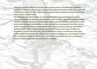 − 33 −

implantação da Replan (Refinaria do Planalto). Nesse período acontece uma explosão do contingente
populacional, atraído pelo aumento vigoroso da arrecadação fiscal. Ainda nessa década, viriam ainda outras
multinacionais, como ICI, Du Pont e Shell Química, legando à Paulinia a condição de potência industrial no
âmbito estadual e mesmo federal.
Até meados dos anos oitenta, Paulínia, por ser considerada área de segurança máxima de interesse
nacional, fica impedida de eleger seus representantes no poder executivo e legislativo, sendo os prefeitos e
vereadores nomeados pelo governo estadual. Nesse período, apesar da arrecadação astronômica, a cidade
ainda mantém as mesmas características de outras, circunvizinhas, dispunham de muito menos recursos.
Somente nos anos noventa uma nova mentalidade toma conta de seus governantes, que visam colocar
Paulínia no mapa cultural e turístico brasileiro, dissociando um pouco a sua imagem de cidade com
proeminência industrial. Obras de porte, como um sambódromo coberto e uma biblioteca virtual, assim
como a criação de áreas verdes para exploração de seu potencial ecológico, com a estruturação do sistema
viário, são fatores que fazem de Paulínia, hoje, uma referência nacional. Sem mencionar a qualidade dos
serviços prestados à população, nas áreas da saúde e educação.

33

 