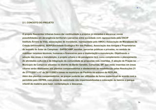 − 36 −

2.1. CONCEITO DO PROJETO

O projeto Nascentes Urbanas busca dar continuidade a projetos já iniciados e alavancar novas
possibilidades em abrangência territorial e parcerias entre sociedade civil, representada pela OSCIP
Instituto Árvore da Vida, associações de moradores, representada pela AMOC( Associação de Moradores da
Cidade Universitária), SERP(Sociedade Ecológica Rio das Pedras), Associação dos Amigos e Proprietários
de Imóveis do Solar de Campinas - SAPISCAMP, escolas, parcerias públicas e privadas, no sentido de
viabilizar recursos técnicos, humanos e financeiros para a implantação e manutenção. Objetivando a
adoção das áreas e manutenção, o projeto urbano e de paisagismo terá como complemento o planejamento
de atividades culturais e de integração da comunidade às propostas nele inseridas. A adoção de Praças no
Município de Campinas situadas no distrito de Barão Geraldo, Campinas, SP, que estão inseridas em áreas
ciliares serão destinadas aos plantios compensatórios e obedecendo ao estabelecido pelas Resoluções 21
de 21/11/2001 e 47 de 26/11/2003 e áreas no município de Paulínia no entrono da REPLAN.
Além dos plantios compensatórios, as praças poderão ser utilizadas de forma sustentável de acordo com o
permitido pelo DEPRN, com pistas de caminhada não impermeabilizadas e colocação de bancos e parque
infantil de madeira para lazer, contemplação e descanso.

36

 