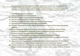 − 37 −

Estas atividades constam nos objetivos da OSCIP Instituto Árvore da Vida, que é uma organização da
sociedade civil de interesse público, qualificada pelo Ministério da Justiça , com atuação na preservação
ambiental e inclusão social. Estão descritos no Estatuto Social da entidade os seguintes objetivos:
I. Realização de Diagnósticos Ambientais.
II. Realização de Estudos de Impacto Ambiental.
III. Execução de Projetos e Implantação de Reflorestamentos.
IV. Execução de Planos de Manejo para Áreas Florestais.
V. Execução de Projetos, Orientação Técnica para Adoção de Praças Públicas.
VI. Desenvolvimento de Projetos Auto-Sustentáveis Ambientalmente.
VII. Execução e Implantação de Projetos Habitacionais Integrados a Projetos de Preservação e Recuperação
Ambiental.
VIII. Estudo e Implantação de Soluções Técnicas em Ambientes Urbanos Degradados, Desenho Urbano,
Arquiteturas, Sistemas Viários, Sinalizações, Acessos e Circulação de Pedestres, Preservação de
Ambientes Urbanos, Intervenções Urbanas Ambientalistas.
IX. Assessoramento e Monitoramento de Projetos de Preservação e Recuperação Ambiental.
X. Desenvolvimento de Estudos, Projetos, Produtos e Metodologias que tenham por objetivo a Preservação
Ambiental ou Recuperação Ambiental.
XI. Desenvolvimento de Programas de Informação (implantação de Rádios Comunitárias e TV Comunitária)
junto à comunidade com vistas a multiplicar Ações de Preservação e Recuperação Ambiental.
XII. Produção e Publicação de Livros, Revistas, Jornais, Programação Visual (Cartazes, Banners, Outdoors,
Brindes, artesanato, utensílios, objetos de arte, vestuário, calçados, bonés, chapéus, bandeiras, brinquedos,

37

 