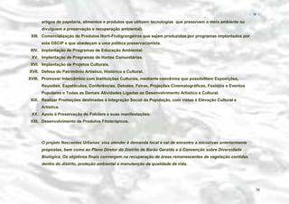 − 38 −

artigos de papelaria, alimentos e produtos que utilizem tecnologias que preservem o meio ambiente ou
divulguem a preservação e recuperação ambiental).
XIII. Comercialização de Produtos Horti-Frutigrangeiros que sejam produzidos por programas implantados por
esta OSCIP e que obedeçam a uma política preservacionista.
XIV. Implantação de Programas de Educação Ambiental.
XV. Implantação de Programas de Hortas Comunitárias.
XVI. Implantação de Projetos Culturais.
XVII. Defesa do Patrimônio Artístico, Histórico e Cultural.
XVIII. Promover Intercâmbio com Instituições Culturais, mediante convênios que possibilitem Exposições,
Reuniões, Espetáculos, Conferências, Debates, Feiras, Projeções Cinematográficas, Festejos e Eventos
Populares e Todas as Demais Atividades Ligadas ao Desenvolvimento Artístico e Cultural.
XIX. Realizar Promoções destinadas à Integração Social da População, com vistas à Elevação Cultural e
Artística.
XX. Apoio à Preservação do Folclore e suas manifestações.
XXI. Desenvolvimento de Produtos Fitoterápicos.

O projeto Nascentes Urbanas visa atender à demanda local e vai de encontro a iniciativas anteriormente
propostas, bem como ao Plano Diretor do Distrito de Barão Geraldo e à Convenção sobre Diversidade
Biológica. Os objetivos finais convergem na recuperação de áreas remanescentes de vegetação contidas
dentro do distrito, proteção ambiental e manutenção da qualidade de vida.

38

 