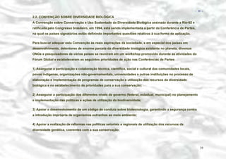 − 39 −

2.2. CONVENÇÃO SOBRE DIVERSIDADE BIOLÓGICA
A Convenção sobre Conservação e Uso Sustentado da Diversidade Biológica assinada durante a Rio-92 e
ratificada pelo Congresso brasileiro, em 1994, está sendo implementada a partir da Conferência de Partes,
na qual os países signatários estão definindo importantes questões relativas à sua forma de aplicação.
Para buscar adequar esta Convenção às reais aspirações da sociedade, e em especial dos países em
desenvolvimento, detentores de enorme parcela da diversidade biológica existente no planeta, diversas
ONGs e pesquisadores de vários países se reuniram em um workshop promovido durante as atividades do
Fórum Global e estabeleceram as seguintes prioridades de ação nas Conferências de Partes:
1) Assegurar a participação e colaboração técnica, científica, social e cultural das comunidades locais,
povos indígenas, organizações não-governamentais, universidades e outras instituições no processo de
elaboração e implementação de programas de conservação e utilização dos recursos da diversidade
biológica e no estabelecimento de prioridades para a sua conservação;
2) Assegurar a participação dos diferentes níveis de governo (federal, estadual, municipal) no planejamento
e implementação das políticas e ações de utilização da biodiversidade;
3) Apoiar o desenvolvimento de um código de conduta sobre biotecnologia, garantindo a segurança contra
a introdução imprópria de organismos estranhos ao meio ambiente;
4) Apoiar a realização de reformas nas políticas setoriais e regionais de utilização dos recursos da
diversidade genética, coerentes com a sua conservação;

39

 