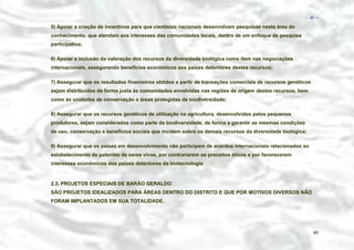− 40 −

5) Apoiar a criação de incentivos para que cientistas nacionais desenvolvam pesquisas nesta área do
conhecimento, que atendam aos interesses das comunidades locais, dentro de um enfoque de pesquisa
participativa;
6) Apoiar a inclusão da valoração dos recursos da diversidade biológica como item nas negociações
internacionais, assegurando benefícios econômicos aos países detentores destes recursos;
7) Assegurar que os resultados financeiros obtidos a partir de transações comerciais de recursos genéticos
sejam distribuídos de forma justa às comunidades envolvidas nas regiões de origem destes recursos, bem
como às unidades de conservação e áreas protegidas de biodiversidade;
8) Assegurar que os recursos genéticos de utilização na agricultura, desenvolvidos pelos pequenos
produtores, sejam considerados como parte da biodiversidade, de forma a garantir as mesmas condições
de uso, conservação e benefícios sociais que incidem sobre os demais recursos da diversidade biológica;
9) Assegurar que os países em desenvolvimento não participem de acordos internacionais relacionados ao
estabelecimento de patentes de seres vivos, por contrariarem os preceitos éticos e por favorecerem
interesses econômicos dos países detentores da biotecnologia

2.3. PROJETOS ESPECIAIS DE BARÃO GERALDO
SÃO PROJETOS IDEALIZADOS PARA ÁREAS DENTRO DO DISTRITO E QUE POR MOTIVOS DIVERSOS NÃO
FORAM IMPLANTADOS EM SUA TOTALIDADE.

40

 