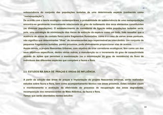 − 44 −

sobrevivência do conjunto das populações isoladas de uma determinada espécie (conhecido como
“metapopulação”).
De acordo com a teoria ecológica contemporânea, a probabilidade de sobrevivência de uma metapopulação
encontra-se geralmente inversamente relacionada ao grau de isolamento dos seus elementos constituintes
(as diversas populações). O estabelecimento de corredores de ligação entre populações isoladas seria,
pois, uma estratégia de minimização dos riscos de extinção da espécie como um todo. Vale ressaltar que a
ausência de zonas de contato físico entre fragmentos florestados, como é o caso de várias áreas pontuais,
não significa que determinadas “ilhas” de remanescentes seja impermeável ao intercâmbio. Um conjunto de
pequenos fragmentos isolados, porém próximos, pode efetivamente proporcionar vias de acesso.
Assim sendo, o projeto Nascentes Urbanas, com objetivo de criar corredores ecológicos, tem como um dos
seus objetivos específicos, dentre vários outros, a manutenção ou o incremento do grau de conectividade
através de ações que permitam a maximização (ou a minimização do grau de resistência) do fluxo de
indivíduos das diferentes espécies que compõem a fauna e flora.

2.5. ESTUDOS NA ÁREA DE PRAÇAS E ÁREAS DE INFLUÊNCIA.
A partir da adoção das áreas de praças e implantação do projeto Nascentes Urbanas, serão realizados
estudos sobre fauna e flora, bem como acompanhamento técnico nas áreas próximas. Estes estudos visam
o monitoramento e avaliação da efetividade do processo de recuperação das áreas degradadas,
recomposição dos remanescentes de Mata Atlântica, da fauna e flora.
Temas que serão abordados nestes estudos:

44

 