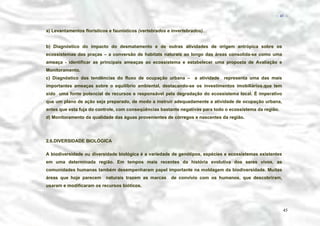 − 45 −

a) Levantamentos florísticos e faunísticos (vertebrados e invertebrados).
b) Diagnóstico do impacto do desmatamento e de outras atividades de origem antrópica sobre os
ecossistemas das praças – a conversão de habitats naturais ao longo das áreas consolida-se como uma
ameaça - identificar as principais ameaças ao ecossistema e estabelecer uma proposta de Avaliação e
Monitoramento.
c) Diagnóstico das tendências do fluxo de ocupação urbana –

a atividade

representa uma das mais

importantes ameaças sobre o equilíbrio ambiental, destacando-se os investimentos imobiliários.que tem
sido uma fonte potencial de recursos e responsável pela degradação do ecossistema local. É imperativo
que um plano de ação seja preparado, de modo a instruir adequadamente a atividade de ocupação urbana,
antes que esta fuja do controle, com conseqüências bastante negativas para todo o ecossistema da região.
d) Monitoramento da qualidade das águas provenientes de córregos e nascentes da região.

2.6.DIVERSIDADE BIOLÓGICA
A biodiversidade ou diversidade biológica é a variedade de genótipos, espécies e ecossistemas existentes
em uma determinada região. Em tempos mais recentes da história evolutiva dos seres vivos, as
comunidades humanas também desempenharam papel importante na moldagem da biodiversidade. Muitas
áreas que hoje parecem

naturais trazem as marcas

de convívio com os humanos, que descobriram,

usaram e modificaram os recursos bióticos.

45

 