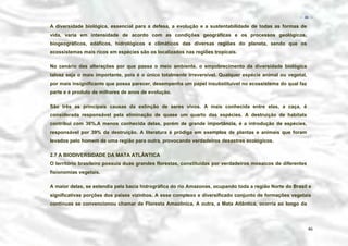 − 46 −

A diversidade biológica, essencial para a defesa, a evolução e a sustentabilidade de todas as formas de
vida, varia em intensidade de acordo com as condições geográficas e os processos geológicos,
biogeográficos, edáficos, hidrológicos e climáticos das diversas regiões do planeta, sendo que os
ecossistemas mais ricos em espécies são os localizados nas regiões tropicais.
No cenário das alterações por que passa o meio ambiente, o empobrecimento da diversidade biológica
talvez seja o mais importante, pois é o único totalmente irreversível. Qualquer espécie animal ou vegetal,
por mais insignificante que possa parecer, desempenha um papel insubstituível no ecossistema do qual faz
parte e é produto de milhares de anos de evolução.
São três as principais causas da extinção de seres vivos. A mais conhecida entre elas, a caça, é
considerada responsável pela eliminação de quase um quarto das espécies. A destruição de habitats
contribui com 36%.A menos conhecida delas, porém de grande importância, é a introdução de espécies,
responsável por 39% da destruição. A literatura é pródiga em exemplos de plantas e animais que foram
levados pelo homem de uma região para outra, provocando verdadeiros desastres ecológicos.
2.7 A BIODIVERSIDADE DA MATA ATLÂNTICA
O território brasileiro possuía duas grandes florestas, constituídas por verdadeiros mosaicos de diferentes
fisionomias vegetais.
A maior delas, se estendia pela bacia hidrográfica do rio Amazonas, ocupando toda a região Norte do Brasil e
significativas porções dos países vizinhos. A esse complexo e diversificado conjunto de formações vegetais
contínuas se convencionou chamar de Floresta Amazônica. A outra, a Mata Atlântica, ocorria ao longo da

46

 