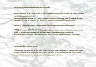 − 51 −

2.8. Lista de Espécies da Flora Ameaçadas de Extinção

Através da Portaria nº 37-N, de 3 de abril de 1992, o IBAMA tornou pública a lista oficial de espécies da flora
brasileira ameaçada de extinção.
O projeto Nascentes Urbanas fará o cultivo em viveiro para plantio em outras áreas de espécies da flora
ameaçadas de extinção. Esta ação visa alavancar o processo de preservação destas espécies.
2.9.Lista de Espécies Nativas do Bioma Floresta Estacional Semidecidual da Região Sudeste
ANEXO à Resolução SMA 47de 26/11/2003 Listagem das espécies arbóreas e indicação de sua ocorrência
natural no bioma /ecossistema e região ecológica - FES – Floresta Estacional Semidecidual.
As espécies arbóreas listadas serão utilizadas para olantio ciliar nas regiões abrangidas pelo projeto.

2.10. OCUPAÇÃO E USO DO SOLO
Toda ação que ocorre no solo de uma bacia hidrográfica pode afetar a qualidade de sua água. Se a bacia é
ocupada por florestas em suas condições naturais, essa água vai ter uma boa qualidade porque recebe
apenas folhas e alguns resíduos de decomposição dos vegetais e animais.

51

 