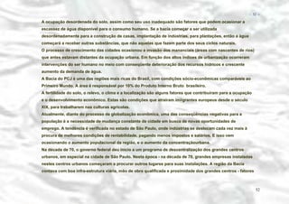 − 52 −

A ocupação desordenada do solo, assim como seu uso inadequado são fatores que podem ocasionar a
escassez de água disponível para o consumo humano. Se a bacia começar a ser utilizada
desordenadamente para a construção de casas, implantação de indústrias, para plantações, então a água
começará a receber outras substâncias, que não aquelas que fazem parte dos seus ciclos naturais.
O processo de crescimento das cidades ocasionou a invasão dos mananciais (áreas com nascentes de rios)
que antes estavam distantes da ocupação urbana. Em função dos altos índices de urbanização ocorreram
intervenções do ser humano no meio com conseqüente deterioração dos recursos hídricos e crescente
aumento da demanda de água.
A Bacia do PCJ é uma das regiões mais ricas do Brasil, com condições sócio-econômicas comparáveis ao
Primeiro Mundo. A área é responsável por 10% do Produto Interno Bruto brasileiro.
A fertilidade do solo, o relevo, o clima e a localização são alguns fatores que contribuíram para a ocupação
e o desenvolvimento econômico. Estas são condições que atraíram imiigrantes europeus desde o século
XIX, para trabalharem nas culturas agrícolas.
Atualmente, diante do processo de globalização econômica, uma das conseqüências negativas para a
população é a necessidade de mudança constante de cidade em busca de novas oportunidades de
emprego. A tendência é verificada no estado de São Paulo, onde indústrias se deslocam cada vez mais à
procura de melhores condições de rentabilidade, pagando menos impostos e salários. E isso vem
ocasionando o aumento populacional da região, e o aumento da concentraçãourbana.
Na década de 70, o governo federal deu início a um programa de descentralização dos grandes centros
urbanos, em especial na cidade de São Paulo. Nesta época - na década de 70, grandes empresas instaladas
nestes centros urbanos começaram a procurar outros lugares para suas instalações. A região da Bacia
contava com boa infra-estrutura viária, mão de obra qualificada e proximidade dos grandes centros - fatores

52

 