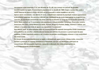 − 53 −

que atraíram estas empresas. É aí, nas décadas de 70 e 80, que começa um período de grandes
transformações na região. O crescimento populacional na década de 1980 chegou a quase três vezes a
média nacional da época (o local é de 6,6% ao ano,enquanto a média brasileira é de 2,4%).
Apesar deste crescimento, nos últimos 41 anos, a distribuição espacial da população na bacia permaneceu
praticamente inalterada. Os cerca de 2.800.000 hab. distribuem-se de modo heterogêneo ao longo da área,
com 67% da população concentrada nas áreas urbanas localizadas ao longo do rio na porção central da
bacia. Basta conferir os 11 municípios mais populosos e industrializados: Campinas, Piracicaba, Limeira,
Americana, Rio Claro, Santa Bárbara do Oeste, Sumaré, Bragança Paulista, Itatiba, Valinhos e Atibaia, que
utilizam o rio como uma fonte de água e um repositório "conveniente".
Nos últimos anos, as preocupações sobre as conseqüências da explosão demográfica foram substituídas
pelos desafios de conciliar a distribuição de riqueza para bilhões de pessoas e a preservação do meio
ambiente. O mais importante passou a ser a análise de grandes concentrações urbanas e o uso sustentável
das áreas rurais.
Em função do aumento populacional na região, a demanda por água tratada cresceu muito, crescendo
também a produção de esgotos domésticos e industriais, que por sua vez levam à alteração da
concentração dos compostos orgânicos, causando a alteração dos ciclos biogeoquímicos
e,conseqüentemente a biodiversidade .

53

 