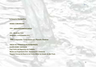 − 55 −

6. Pesquisa Bibliográfica
NOSSA COMUNIDADE
sites- www.ambientebrasil.com.br
site – Barão em Foco
Wikipédia, a enciclopédia livre.

TPP Companhia Termelétrica do Planalto Paulista
ÁREAS DE PRESERVAÇÃO PERMANENTE
ELSON RONEY SERVILHA
Engº Civil e de Segurança do Trabalho
Mestre em Engenharia Civil – Saneamento e Ambiente
Tenente Coronel da Reserva da Polícia Militar do Estado de São Paulo

55

 