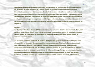 − 59 −

degradadas são algumas ações que contribuem para a redução da concentração do CO2 na atmosfera.
Os resultados do efeito Seqüestro de Carbono podem ser quantificados através da estimativa da
biomassa da planta acima e abaixo do solo, do cálculo de carbono estocado nos produtos madeireiros e
pela quantidade de CO2 absorvido no processo de fotossíntese. Para se proceder à avaliação dos teores
de carbono dos diferentes componentes da vegetação (parte aérea, raízes, camadas decompostas sobre
o solo, entre outros) e, por conseqüência, contribuir para estudos de balanço energético e do ciclo de
carbono na atmosfera, é necessário, inicialmente, quantificar a biomassa vegetal de cada componente da
vegetação.
História
As Mudanças Climáticas Globais (MCG) representam um dos maiores desafios da humanidade. Pois, além
de serem um problema global - como o próprio nome diz, envolve vários setores da sociedade, necessita
de uma tomada de consciência da importância da questão e exige mudanças em muitos hábitos de
consumo e comportamento.
As crescentes emissões de Dióxido de Carbono (CO2 ) e outros gases como o metano ( CH4 ) e o óxido
nitroso (NO2 ) na atmosfera têm causado sérios problemas, como o efeito estufa. Devido à quantidade
com que é emitido, o CO2 é o gás que mais contribui para o aquecimento global. Suas emissões
representam aproximadamente 55% do total das emissões mundiais de gases do efeito estufa. O tempo
de sua permanência na atmosfera é, no mínimo, de 100 anos. Isto significa que as emissões de hoje têm
efeitos de longa duração, podendo resultar em impactos no regime climático, ao longo dos séculos.
Evidências científicas apontam que caso a concentração de CO2 continue crescendo, a temperatura

59

 