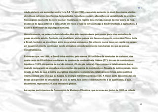 − 60 −

média da terra vai aumentar (entre 1,4 e 5,8 ° C até 2100), causando aumento no nível dos mares, efeitos
climáticos extremos (enchentes, tempestades, furacões e secas), alterações na variabilidade de eventos
hidrológicos (aumento do nível do mar, mudanças no regime das chuvas, avanço do mar sobre os rios,
escassez de água potável) e colocando em risco a vida na terra (ameaça à biodiversidade, à agricultura, à
saúde e bem-estar da população humana).
Historicamente, os países industrializados têm sido responsáveis pela maior parte das emissões de
gases de efeito estufa. Contudo, na atualidade, vários países em desenvolvimento, entre eles China, Índia
e Brasil, também se encontram entre os grandes emissores. No entanto, numa base per capita, os países
em desenvolvimento continuam tendo emissões consideravelmente mais baixas do que os países
industrializados.
Estima-se que, em 1998, o Brasil tinha emitido, pelo menos 285 milhões de toneladas de carbono, das
quais cerca de 85 milhões resultaram da queima de combustíveis fósseis (71% do uso de combustíveis
líquidos e 15,6% da queima de carvão mineral, 4% de gás natural). Esse número é relativamente baixo
quando comparado às emissões provenientes da queima de combustíveis fósseis de outros países. Isto é
devido ao fato de que a matriz energética brasileira é considerada relativamente limpa pelos padrões
internacionais uma vez que se baseia na energia hidrelétrica (renovável). A maior parte das emissões do
Brasil (2/3) provém de atividades de uso da terra, tais como o desmatamento e as queimadas, o que,
atualmente, representa 3% das emissões globais.
As nações participantes da Convenção de Mudança Climática, que ocorreu em junho de 1992 na cidade

60

 