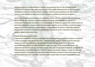 − 61 −

do Rio de Janeiro, se comprometeram a ratificar uma convenção afim de criar mecanismos que
diminuíssem as emissões dos gases causadores do efeito estufa. Estes mecanismos dizem respeito à
capacidade de as fontes de energia emitirem baixos níveis dos gases causadores do efeito estufa, e
também as alternativas para absorção de CO2, através dos projetos de seqüestro de carbono.
Desta forma, os países desenvolvidos e as indústrias criaram uma nova utilidade e um novo mercado
para o carbono, que consiste no carbono capturado e mantido pela vegetação. O interesse e o
investimento no seqüestro de carbono e a comercialização de créditos de carbono são a forma através da
qual estas indústrias e os países industrializados podem equilibrar suas emissões e mantê-las a níveis
seguros. As normas e regras de comercialização e as quantidades de carbono retidas pela vegetação
ainda não são totalmente conhecidas e estabelecidas, ressaltando assim a importância dos projetos de
pesquisa desenvolvidos nesta área.
Problemas do Aquecimento Global
A queima de combustíveis fósseis e o desmatamento emitem grandes quantidades de gases, em especial
o CO2 na atmosfera. Este gás absorve bem a radiação terrestre. Quando ocorre o aumento deste gás,
ocorre o aumento da temperatura e da quantidade de vapor de água na atmosfera, ocorrendo
aquecimento da superfície terrestre. As plantas verdes absorvem CO2 durante a fotossíntese, mas
atualmente tem sido liberada uma quantidade de gás maior que a capacidade de absorção das plantas. O
CO2 acumulado na atmosfera bloqueia a saída de radiação quente para o espaço e manda de volta esta
radiação aquecida, causando o chamado Efeito Estufa. Emissões de metano, óxido de nitrogênio e os
clorofluorcarbonetos (CFC's) também contribuem para o efeito estufa. Os países industrializados são

61

 