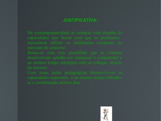 JUSTIFICATIVA:

Na contemporaneidade as crianças vem dotadas de
capacidades que fazem com que os professoes
necessitem utilizar os multimeios existentes no
mercado de consumo.
Busca-se com isso possibiltar que as crianças
desenvolvam aptidão em manusear o computador e
ao mesmo tempo interajam com os colegas, através
da internet.
Com essas ações pedagógicas desenvolve-se as
capacidades superiores e ao mesmo tempo trabalha-
se a coordenação motora fina.
 