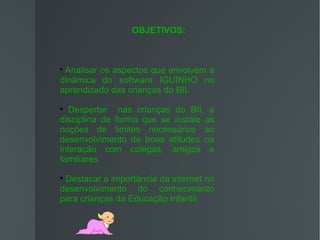 OBJETIVOS:




 Analisar os aspectos que envolvem a
dinâmica do software IGUINHO no
aprendizado das crianças do BII.

   Despertar nas crianças do BII, a
disciplina de forma que se instale as
noções de limites necessários ao
desenvolvimento de boas atitudes na
interação com colegas, amigos e
familiares.

 Destacar a importância da internet no
desenvolvimento do conhecimento
para crianças da Educação Infantil.
 