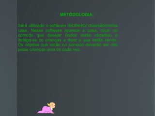 METODOLOGIA:

Será utilizado o software IGUINHO/ diversão/minha
casa. Nesse software aparece a casa, clicar no
comodo que desejar (todos serão clicados) e
indaga-se os crianças a dizer o que estão vendo.
Os objetos que estão no comodo deverão ser dito
pelas crianças uma de cada vez.
 