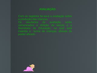 AVALIAÇÃO:

Com os registros far-se-á a avaliação sobre
a produção das crianças.
Os     resultados  da    avaliação    serão
comunicados a direção da escola e a
Secretaria de Educação, na qual está
inserida a turma de crianças, através de
poster afixado.
 
