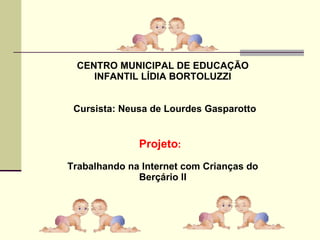 CENTRO MUNICIPAL DE EDUCAÇÃO
INFANTIL LÍDIA BORTOLUZZI
Cursista: Neusa de Lourdes Gasparotto
Projeto:
Trabalhando na Internet com Crianças do
Berçário II