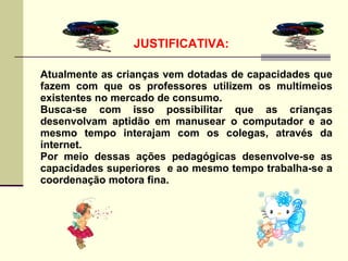 JUSTIFICATIVA:

Atualmente as crianças vem dotadas de capacidades que
fazem com que os professores utilizem os multimeios
existentes no mercado de consumo.
Busca-se com isso possibilitar que as crianças
desenvolvam aptidão em manusear o computador e ao
mesmo tempo interajam com os colegas, através da
internet.
Por meio dessas ações pedagógicas desenvolve-se as
capacidades superiores e ao mesmo tempo trabalha-se a
coordenação motora fina.
 