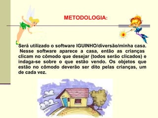METODOLOGIA:




Será utilizado o software IGUINHO/diversão/minha casa.
 Nesse software aparece a casa, então as crianças
clicam no cômodo que desejar (todos serão clicados) e
indaga-se sobre o que estão vendo. Os objetos que
estão no cômodo deverão ser dito pelas crianças, um
de cada vez.
 