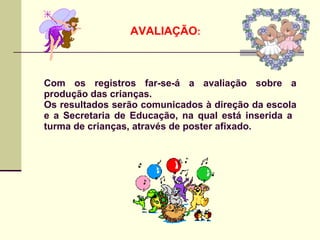 AVALIAÇÃO:



Com os registros far-se-á a avaliação sobre a
produção das crianças.
Os resultados serão comunicados à direção da escola
e a Secretaria de Educação, na qual está inserida a
turma de crianças, através de poster afixado.
 