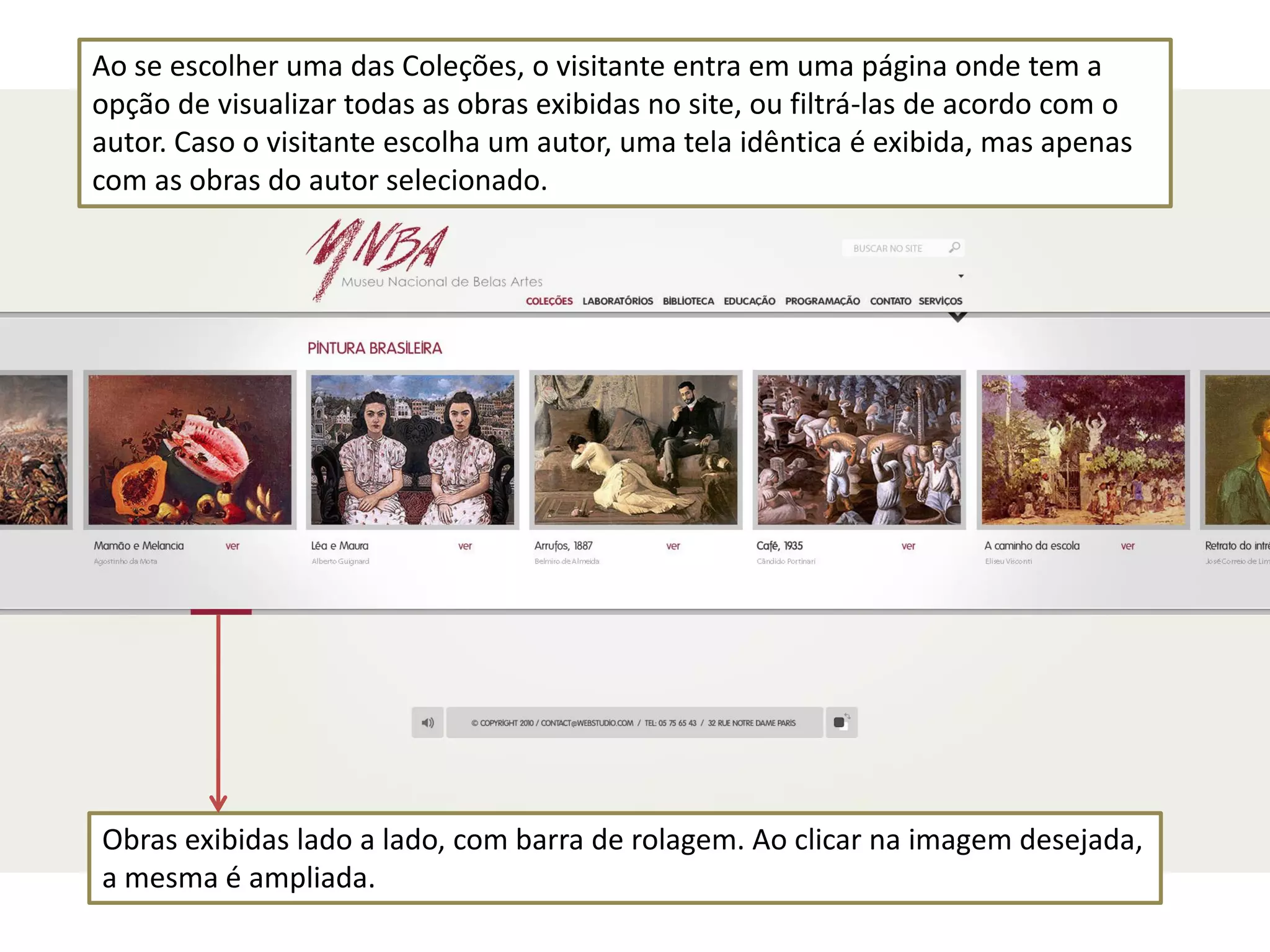 Ao se escolher uma das Coleções, o visitante entra em uma página onde tem a
opção de visualizar todas as obras exibidas no site, ou filtrá-las de acordo com o
autor. Caso o visitante escolha um autor, uma tela idêntica é exibida, mas apenas
com as obras do autor selecionado.




Obras exibidas lado a lado, com barra de rolagem. Ao clicar na imagem desejada,
a mesma é ampliada.
 