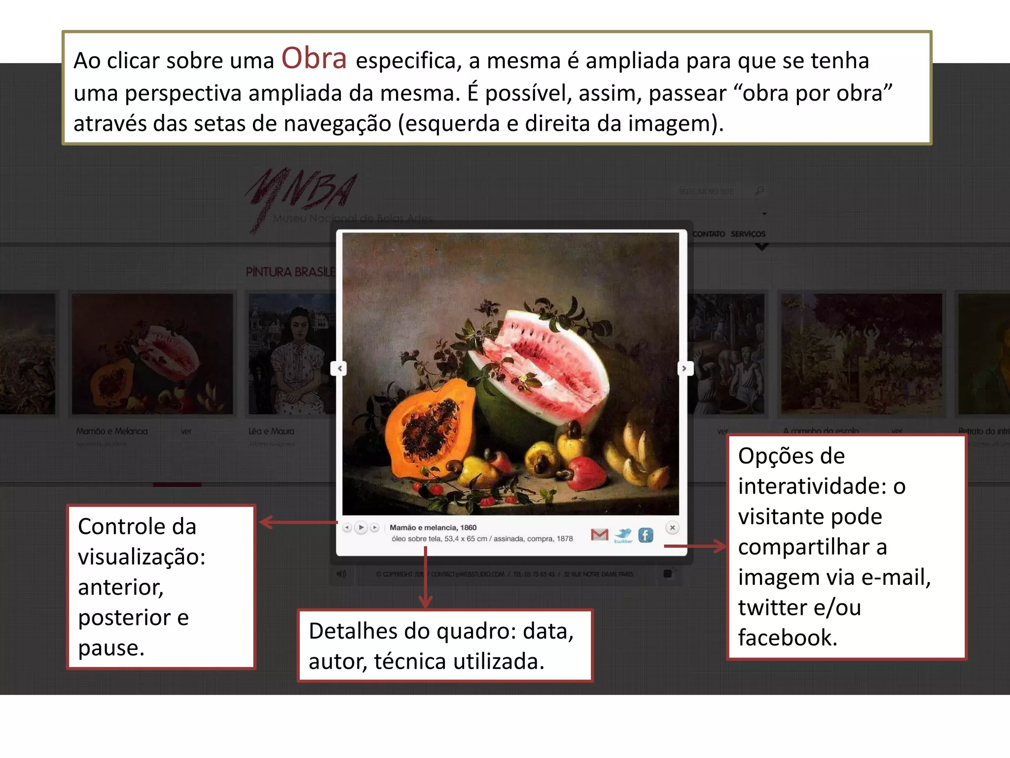 Ao clicar sobre uma Obra especifica, a mesma é ampliada para que se tenha
uma perspectiva ampliada da mesma. É possível, assim, passear “obra por obra”
através das setas de navegação (esquerda e direita da imagem).




                                                              Opções de
                                                              interatividade: o
Controle da                                                   visitante pode
visualização:                                                 compartilhar a
anterior,                                                     imagem via e-mail,
posterior e                                                   twitter e/ou
                      Detalhes do quadro: data,               facebook.
pause.
                      autor, técnica utilizada.
 