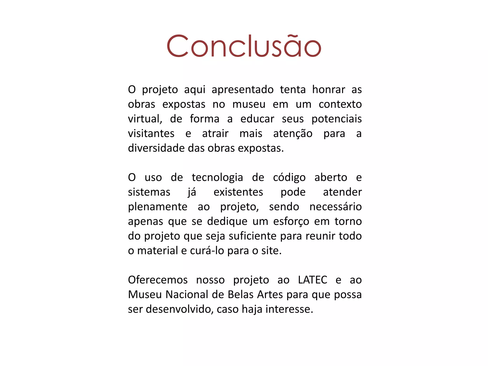Conclusão
O projeto aqui apresentado tenta honrar as
obras expostas no museu em um contexto
virtual, de forma a educar seus potenciais
visitantes e atrair mais atenção para a
diversidade das obras expostas.

O uso de tecnologia de código aberto e
sistemas já existentes pode atender
plenamente ao projeto, sendo necessário
apenas que se dedique um esforço em torno
do projeto que seja suficiente para reunir todo
o material e curá-lo para o site.

Oferecemos nosso projeto ao LATEC e ao
Museu Nacional de Belas Artes para que possa
ser desenvolvido, caso haja interesse.
 