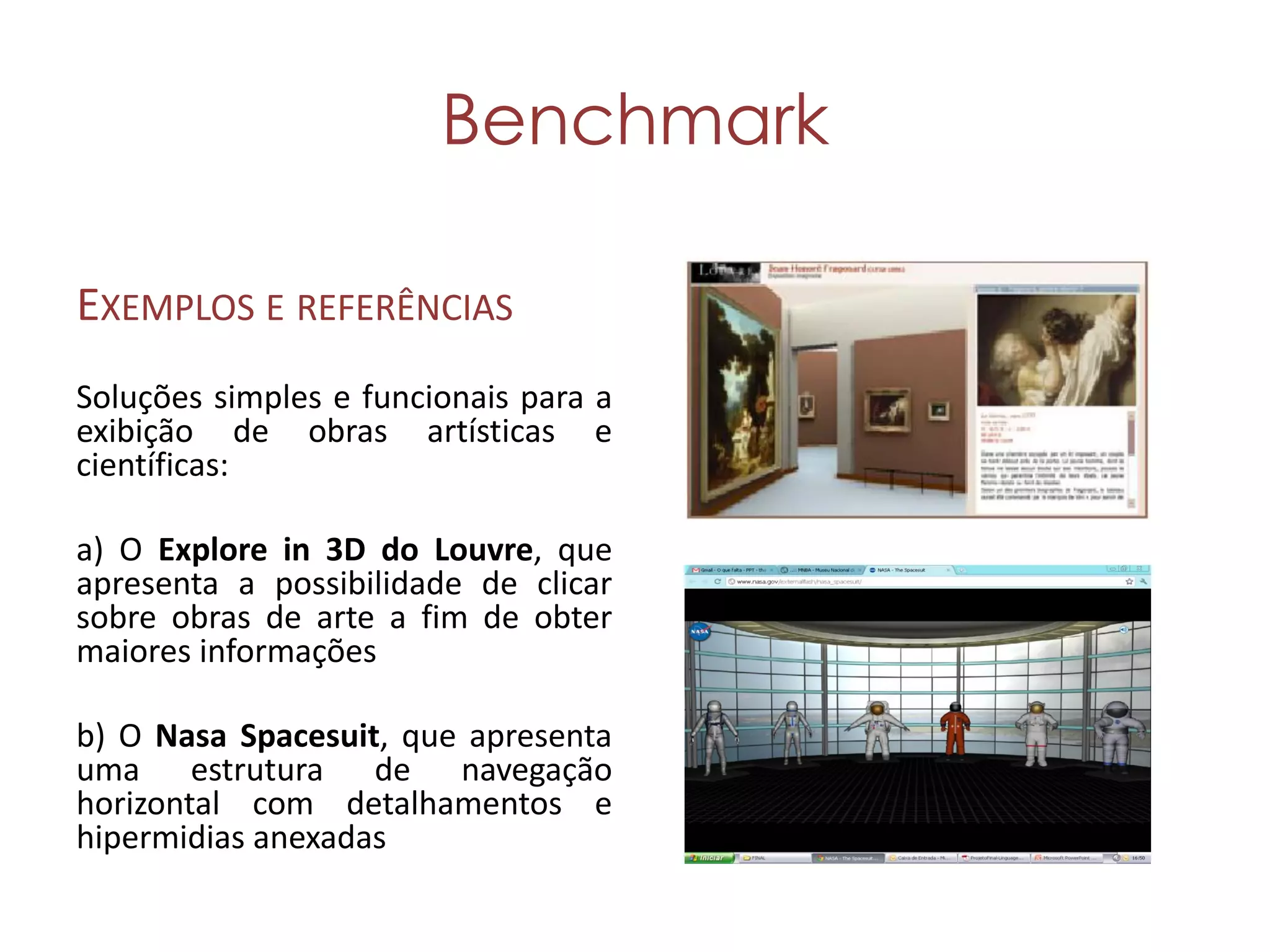 Benchmark

EXEMPLOS E REFERÊNCIAS
Soluções simples e funcionais para a
exibição de obras artísticas e
científicas:

a) O Explore in 3D do Louvre, que
apresenta a possibilidade de clicar
sobre obras de arte a fim de obter
maiores informações

b) O Nasa Spacesuit, que apresenta
uma estrutura de navegação
horizontal com detalhamentos e
hipermidias anexadas
 