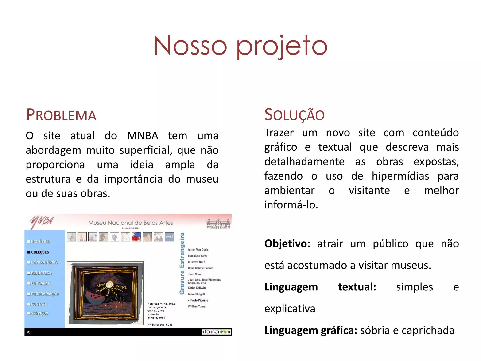 Nosso projeto

PROBLEMA                               SOLUÇÃO
O site atual do MNBA tem uma           Trazer um novo site com conteúdo
abordagem muito superficial, que não   gráfico e textual que descreva mais
proporciona uma ideia ampla da         detalhadamente as obras expostas,
estrutura e da importância do museu    fazendo o uso de hipermídias para
ou de suas obras.                      ambientar o visitante e melhor
                                       informá-lo.


                                       Objetivo: atrair um público que não
                                       está acostumado a visitar museus.
                                       Linguagem     textual:    simples    e
                                       explicativa
                                       Linguagem gráfica: sóbria e caprichada
 