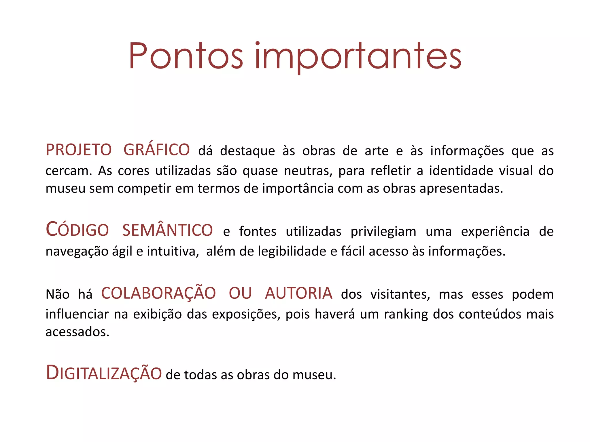 Pontos importantes

PROJETO GRÁFICO dá destaque às obras de arte e às informações que as
cercam. As cores utilizadas são quase neutras, para refletir a identidade visual do
museu sem competir em termos de importância com as obras apresentadas.

CÓDIGO SEMÂNTICO               e fontes utilizadas privilegiam uma experiência de
navegação ágil e intuitiva, além de legibilidade e fácil acesso às informações.

Não há COLABORAÇÃO OU AUTORIA dos visitantes, mas esses podem
influenciar na exibição das exposições, pois haverá um ranking dos conteúdos mais
acessados.

DIGITALIZAÇÃO de todas as obras do museu.
 