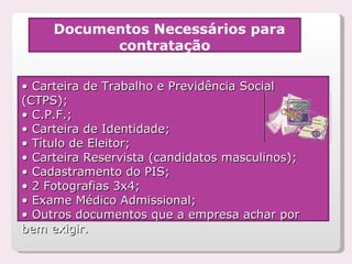 Documentos Necessários para contratação •  Carteira de Trabalho e Previdência Social (CTPS); •  C.P.F.; •  Carteira de Identidade; •  Título de Eleitor; •  Carteira Reservista (candidatos masculinos); •  Cadastramento do PIS; •  2 Fotografias 3x4; •  Exame Médico Admissional; •  Outros documentos que a empresa achar por bem exigir. 
