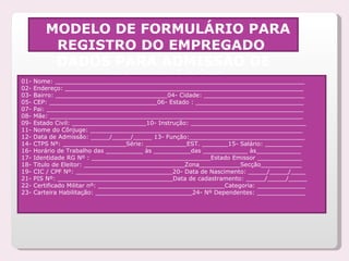 MODELO DE FORMULÁRIO PARA REGISTRO DO EMPREGADO  DADOS PARA ADMISSÃO DE FUNCIONÁRIOS 01- Nome: ___________________________________________________________________  02- Endereço: ________________________________________________________________  03- Bairro: ______________________________04- Cidade: ___________________________  05- CEP: _____________________________06- Estado : _____________________________  07- Pai: _____________________________________________________________________  08- Mãe: ____________________________________________________________________  09- Estado Civil: ____________________10- Instrução: _______________________________  11- Nome do Cônjuge: _________________________________________________________  12- Data de Admissão: _____/_____/_____ 13- Função:_______________________________  14- CTPS Nº: _________________Série: ___________EST. _______15- Salário: __________  16- Horário de Trabalho das __________ às __________das ____________ às____________  17- Identidade RG Nº : ________________________________Estado Emissor ____________  18- Titulo de Eleitor: ___________________________Zona___________Secção___________  19- CIC / CPF Nº: __________________________20- Data de Nascimento: _____/_____/____  21- PIS Nº: _______________________________Data de cadastramento: _____/_____/_____  22- Certificado Militar nº: __________________________________Categoria: _____________  23- Carteira Habilitação: __________________________24- Nº Dependentes: _____________  