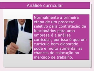 Normalmente a primeira etapa de um processo seletivo para contratação de funcionários para uma empresa é a análise curricular, por isso é que um currículo bem elaborado pode e muito aumentar as chances de colocação no mercado de trabalho.  Análise curricular 