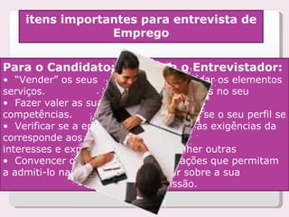 itens importantes para entrevista de Emprego Para o Candidato: •  “ Vender” os seus serviços. •  Fazer valer as suas competências. •  Verificar se a empresa corresponde aos seus interesses e expectativas. •  Convencer o empregador a admiti-lo na empresa. Para o Entrevistador: •  Aprofundar os elementos apresentados no seu currículo. •  Verificar se o seu perfil se adéquam às exigências da função. •  Recolher outras informações que permitam decidir sobre a sua admissão. 