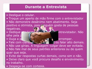 •  Desligue o celular. •  Troque um aperto de mão firme com o entrevistador •  Não demonstre desânimo nem abatimento. Seja positivo e otimista, pois ninguém gosta de pessoas negativas. •  Dedique o máximo de atenção ao entrevistador. Não olhe pela janela ou para o relógio. •  Ouça a pergunta até o fim, sem interromper.  •  Fale com clareza, sem sussurrar ou falar alto demais. •  Não use gírias. A linguagem vulgar deve ser evitada. •  Não fale mal de seus patrões anteriores ou de quem quer que seja. •  Evite dar respostas curtas demais, como sim e não. •  Deixe claro que você procura desafio e envolvimento no trabalho. •  Despeça-se com cortesia.   Durante a Entrevista 