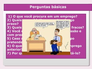 1) O que você procura em um emprego? 2) Quais seus objetivos a curto e longo prazo? 3) Quais seus pontos fortes e pontos fracos? 4) Você é capaz de trabalhar sob pressão e com prazos definidos? 5) Caso seja contratado, quanto tempo pretende ficar conosco? 6) O que você não gostava no seu emprego anterior? 7) Por que acha que devemos contratá-lo? Perguntas básicas 
