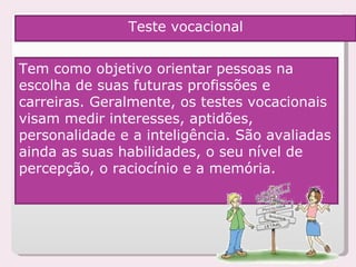 Tem como objetivo orientar pessoas na escolha de suas futuras profissões e carreiras. Geralmente, os testes vocacionais visam medir interesses, aptidões, personalidade e a inteligência. São avaliadas ainda as suas habilidades, o seu nível de percepção, o raciocínio e a memória.  Teste vocacional 