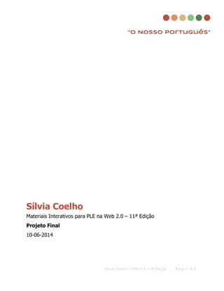  
 
 
 
“O Nosso Português”
 
 
 
 
 
 
 
 
 
 
 
 
 
 
 
 
 
 
 
 
 
Sílvia Coelho 
Materiais Interativos para PLE na Web 2.0 – 11ª Edição 
Projeto Final 
10­06­2014 
   
Sílvia Coelho / MIPL2.0 11ª Edição | Page 1 of 6
 