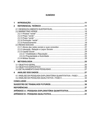 10

SUMÁRIO

1

INTRODUÇÃO ................................................................................................... 11

2

REFERENCIAL TEÓRICO ................................................................................ 11
2.1 DESENVOLVIMENTO SUSTENTÁVEL........................................................... 12
2.2 MARKETING VERDE....................................................................................... 14
2.2.1 Produto “verde” ......................................................................................... 16
2.2.2 Preço “verde” ............................................................................................ 17
2.2.3 Praça “verde” ............................................................................................ 17
2.2.4 Promoção “verde”...................................................................................... 17
2.2.5 Posicionamento ......................................................................................... 18
2.3 REDES SOCIAIS ............................................................................................. 20
2.3.1 Atores das redes sociais e suas conexões ............................................... 21
2.3.2 Interação, Relação e Laços Sociais .......................................................... 22
2.3.3 Capital Social ............................................................................................ 24
2.3.3.1 Visibilidade e Reputação .................................................................... 24
2.3.3.2 Popularidade e Autoridade ................................................................. 24
2.3.4 Mídias Sociais ........................................................................................... 25

3

METODOLOGIA ................................................................................................ 25
3.1 OBJETIVO GERAL .......................................................................................... 26
3.2 OBJETIVO ESPECÍFICO ................................................................................. 26
3.3 DETALHAMENTO DAS PESQUISAS .............................................................. 27

4

ANÁLISE DOS DADOS ..................................................................................... 27
4.1 ANÁLISE DA PESQUISA EXPLORATÓRIA QUANTITATIVA - FASE I ............ 28
4.2 ANÁLISE DA PESQUISA QUALITATIVA - FASE II .......................................... 32

CONCLUSÃO ........................................................................................................... 34
SUGESTÃO DE TRABALHOS FUTUROS............................................................... 36
REFERÊNCIAS ......................................................................................................... 37
APÊNDICE A - PESQUISA EXPLORATÓRIA QUANTITATIVA.............................. 39
APÊNDICE B - PESQUISA QUALITATIVA.............................................................. 41

 