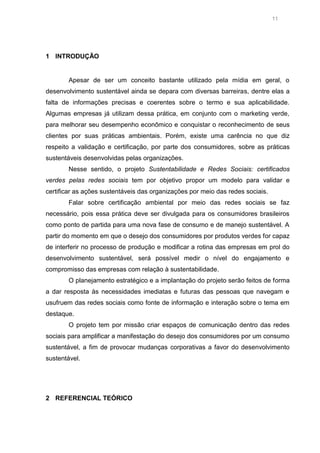 11

1 INTRODUÇÃO

Apesar de ser um conceito bastante utilizado pela mídia em geral, o
desenvolvimento sustentável ainda se depara com diversas barreiras, dentre elas a
falta de informações precisas e coerentes sobre o termo e sua aplicabilidade.
Algumas empresas já utilizam dessa prática, em conjunto com o marketing verde,
para melhorar seu desempenho econômico e conquistar o reconhecimento de seus
clientes por suas práticas ambientais. Porém, existe uma carência no que diz
respeito a validação e certificação, por parte dos consumidores, sobre as práticas
sustentáveis desenvolvidas pelas organizações.
Nesse sentido, o projeto Sustentabilidade e Redes Sociais: certificados
verdes pelas redes sociais tem por objetivo propor um modelo para validar e
certificar as ações sustentáveis das organizações por meio das redes sociais.
Falar sobre certificação ambiental por meio das redes sociais se faz
necessário, pois essa prática deve ser divulgada para os consumidores brasileiros
como ponto de partida para uma nova fase de consumo e de manejo sustentável. A
partir do momento em que o desejo dos consumidores por produtos verdes for capaz
de interferir no processo de produção e modificar a rotina das empresas em prol do
desenvolvimento sustentável, será possível medir o nível do engajamento e
compromisso das empresas com relação à sustentabilidade.
O planejamento estratégico e a implantação do projeto serão feitos de forma
a dar resposta às necessidades imediatas e futuras das pessoas que navegam e
usufruem das redes sociais como fonte de informação e interação sobre o tema em
destaque.
O projeto tem por missão criar espaços de comunicação dentro das redes
sociais para amplificar a manifestação do desejo dos consumidores por um consumo
sustentável, a fim de provocar mudanças corporativas a favor do desenvolvimento
sustentável.

2 REFERENCIAL TEÓRICO

 