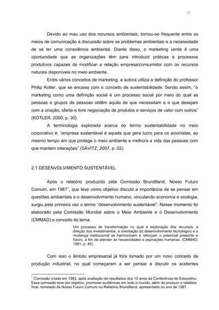 12

Devido ao mau uso dos recursos ambientais, tornou-se frequente entre os
meios de comunicação a discussão sobre os problemas ambientais e a necessidade
de se ter uma consciência ambiental. Diante disso, o marketing verde é uma
oportunidade que as organizações têm para introduzir práticas e processos
produtivos capazes de modificar a relação empresa/consumidor com os recursos
naturais disponíveis no meio ambiente.
Entre vários conceitos de marketing, a autora utiliza a definição do professor
Philip Kotler, que se encaixa com o conceito de sustentabilidade. Sendo assim, “o
marketing como uma definição social é um processo social por meio do qual as
pessoas e grupos de pessoas obtêm aquilo de que necessitam e o que desejam
com a criação, oferta e livre negociação de produtos e serviços de valor com outros”
(KOTLER, 2000, p. 30).
A terminologia explorada acerca do termo sustentabilidade no meio
corporativo é: “empresa sustentável é aquela que gera lucro para os acionistas, ao
mesmo tempo em que protege o meio ambiente e melhora a vida das pessoas com
que mantém interações” (SAVITZ, 2007, p. 02).

2.1 DESENVOLVIMENTO SUSTENTÁVEL
Após o relatório produzido pela Comissão Brundtland, Nosso Futuro
Comum, em 19871, que teve como objetivo discutir a importância de se pensar em
questões ambientais e o desenvolvimento humano, vinculando economia e ecologia,
surgiu pela primeira vez o termo “desenvolvimento sustentável”. Nesse momento foi
elaborado pela Comissão Mundial sobre o Meio Ambiente e o Desenvolvimento
(CMMAD) o conceito do tema:
Um processo de transformação no qual a exploração dos recursos, a
direção dos investimentos, a orientação do desenvolvimento tecnológico e a
mudança institucional se harmonizam e reforçam o potencial presente e
futuro, a fim de atender às necessidades e aspirações humanas. (CMMAD,
1991, p. 49).

Com isso o âmbito empresarial já fora tomado por um novo conceito de
produção industrial, no qual começaram a ser pensar e discutir os acidentes
1

Comissão criada em 1983, após avaliação de resultados dos 10 anos da Conferência de Estocolmo.
Essa comissão teve por objetivo, promover audiências em todo o mundo, além de produzir o relatório
final, nomeado de Nosso Futuro Comum ou Relatório Brundtland, apresentado no ano de 1987.

 