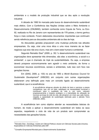 13

ambientais e o modelo de produção industrial que se deu após a revolução
industrial.
A década de 1990 foi marcada pela busca do desenvolvimento sustentável
mais efetivo. Com a Conferência das Nações Unidas sobre o Meio Ambiente e
Desenvolvimento (CNUMAD), também conhecida como Cúpula da Terra, ou Eco92, realizada no Rio de Janeiro com representantes de 179 países, o termo ganhou
força e mais conteúdo. Foram elaborados documentos importantes que continuam
sendo referência para as discussões ambientais até os dias de hoje.
As discussões geradas propuseram uma mudança profunda nas atitudes
empresariais. Ou seja, criar uma nova ética e uma nova maneira de se fazer
negócios cujo eixo não era o lucro, mas sim o bem-estar humano e ambiental.
Segundo Reinaldo Dias2 (2009, p. 39) “o desenvolvimento sustentável nas
organizações deve apresentar três dimensões, são elas: a econômica, a social e a
ambiental”, o que é chamado de tripé da sustentabilidade. Ou seja, a empresa
deverá prosperar economicamente sem agredir o meio ambiente, de forma a
economizar recursos econômicos, sociais e ambientais, tudo isso com foco nas
gerações futuras.
Em (DIAS, 2009, p. 130) no ano de 1993 a World Business Council for
Sustainable Development3 (WBCSD) em conjunto com outras organizações
elaboraram uma definição para mais um conceito ligado ao desenvolvimento
sustentável, que é a ecoeficiência:
A eco-eficiência atinge-se através da oferta de bens e serviços a preços
competitivos, que, por um lado, satisfaçam as necessidades humanas e
contribuam para a qualidade de vida e, por outro, reduzam
progressivamente o impacto ecológico e a intensidade de utilização de
recursos ao longo do ciclo de vida, até atingirem um nível, que, pelo menos,
respeite a capacidade de sustentação estimada para o planeta Terra
(WBCSD, 2000).

A ecoeficiência tem como objetivo atender as necessidades básicas do
homem, de modo a aplicar o desenvolvimento sustentável em todos os seus
aspectos, respeitando o ciclo de vida de um produto sem comprometer as
necessidades das gerações futuras.

2

Reinaldo Dias - Sociólogo, mestre em Ciência Política e doutor em Ciências Sociais pela Unicamp.
Especialista em Ciências Ambientais pela USF.
3

Conselho Empresarial Mundial para o Desenvolvimento Sustentável.

 