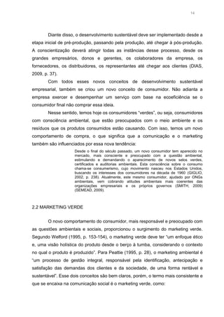 14

Diante disso, o desenvolvimento sustentável deve ser implementado desde a
etapa inicial de pré-produção, passando pela produção, até chegar à pós-produção.
A conscientização deverá atingir todas as instâncias desse processo, desde os
grandes empresários, donos e gerentes, os colaboradores da empresa, os
fornecedores, os distribuidores, os representantes até chegar aos clientes (DIAS,
2009, p. 37).
Com todos esses novos conceitos de desenvolvimento sustentável
empresarial, também se criou um novo conceito de consumidor. Não adianta a
empresa exercer e desempenhar um serviço com base na ecoeficiência se o
consumidor final não comprar essa ideia.
Nesse sentido, temos hoje os consumidores “verdes”, ou seja, consumidores
com consciência ambiental, que estão preocupados com o meio ambiente e os
resíduos que os produtos consumidos estão causando. Com isso, temos um novo
comportamento de compra, o que significa que a comunicação e o marketing
também são influenciados por essa nova tendência:
Desde o final do século passado, um novo consumidor tem aparecido no
mercado, mais consciente e preocupado com a questão ambiental,
estimulando e demandando o aparecimento de novos selos verdes,
certificados e auditorias ambientais. Esta consciência sobre o consumo
chama-se consumerismo, cujo movimento nasceu nos Estados Unidos,
buscando os interesses dos consumidores na década de 1960 (GIGLIO,
2002, p. 238). Atualmente, este mesmo consumidor, ajudado por ONGs
ambientais, vem cobrando atitudes ambientais mais coerentes das
organizações empresariais e os próprios governos (SMITH, 2009)
(SEMEAD, 2009).

2.2 MARKETING VERDE
O novo comportamento do consumidor, mais responsável e preocupado com
as questões ambientais e sociais, proporcionou o surgimento do marketing verde.
Segundo Welford (1995, p. 153-154), o marketing verde deve ter “um enfoque ético
e, uma visão holística do produto desde o berço à tumba, considerando o contexto
no qual o produto é produzido”. Para Peattie (1995, p. 28), o marketing ambiental é
“um processo de gestão integral, responsável pela identificação, antecipação e
satisfação das demandas dos clientes e da sociedade, de uma forma rentável e
sustentável”. Esse dois conceitos são bem claros, porém, o termo mais consistente e
que se encaixa na comunicação social é o marketing verde, como:

 