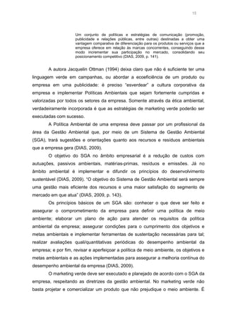 15

Um conjunto de políticas e estratégias de comunicação (promoção,
publicidade e relações públicas, entre outras) destinadas a obter uma
vantagem comparativa de diferenciação para os produtos ou serviços que a
empresa oferece em relação às marcas concorrentes, conseguindo desse
modo incrementar sua participação no mercado, consolidando seu
posicionamento competitivo (DIAS, 2009, p. 141).

A autora Jacquelin Ottman (1994) deixa claro que não é suficiente ter uma
linguagem verde em campanhas, ou abordar a ecoeficiência de um produto ou
empresa em uma publicidade: é preciso “esverdear” a cultura corporativa da
empresa e implementar Políticas Ambientais que sejam fortemente cumpridas e
valorizadas por todos os setores da empresa. Somente através da ética ambiental,
verdadeiramente incorporada é que as estratégias de marketing verde poderão ser
executadas com sucesso.
A Política Ambiental de uma empresa deve passar por um profissional da
área da Gestão Ambiental que, por meio de um Sistema de Gestão Ambiental
(SGA), trará sugestões e orientações quanto aos recursos e resíduos ambientais
que a empresa gera (DIAS, 2009).
O objetivo do SGA no âmbito empresarial é a redução de custos com
autuações, passivos ambientais, matérias-primas, resíduos e emissões. Já no
âmbito ambiental é implementar e difundir os princípios do desenvolvimento
sustentável (DIAS, 2009). “O objetivo do Sistema de Gestão Ambiental será sempre
uma gestão mais eficiente dos recursos e uma maior satisfação do segmento de
mercado em que atua” (DIAS, 2009, p. 143).
Os princípios básicos de um SGA são: conhecer o que deve ser feito e
assegurar o comprometimento da empresa para definir uma política de meio
ambiente; elaborar um plano de ação para atender os requisitos da política
ambiental da empresa; assegurar condições para o cumprimento dos objetivos e
metas ambientais e implementar ferramentas de sustentação necessárias para tal;
realizar avaliações quali/quantitativas periódicas do desempenho ambiental da
empresa; e por fim, revisar e aperfeiçoar a política de meio ambiente, os objetivos e
metas ambientais e as ações implementadas para assegurar a melhoria contínua do
desempenho ambiental da empresa (DIAS, 2009).
O marketing verde deve ser executado e planejado de acordo com o SGA da
empresa, respeitando as diretrizes da gestão ambiental. No marketing verde não
basta projetar e comercializar um produto que não prejudique o meio ambiente. É

 